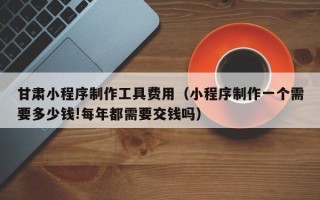 祁东甘肃小程序制作工具费用（小程序制作一个需要多少钱!每年都需要交钱吗）