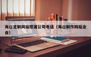 祁东海口定制网站搭建公司电话（海口制作网站企业）