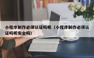 祁东小程序制作必须认证吗呢（小程序制作必须认证吗呢安全吗）