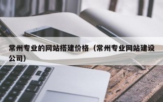 祁东常州专业的网站搭建价格（常州专业网站建设公司）